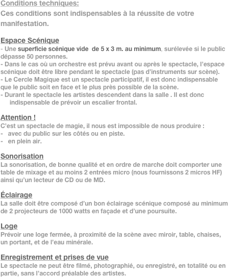 Conditions techniques:
Ces conditions sont indispensables à la réussite de votre manifestation.

Espace Scénique
- Une superficie scénique vide  de 5 x 3 m. au minimum, surélevée si le public dépasse 50 personnes.
- Dans le cas où un orchestre est prévu avant ou après le spectacle, l’espace scénique doit être libre pendant le spectacle (pas d’instruments sur scène).
- Le Cercle Magique est un spectacle participatif, il est donc indispensable que le public soit en face et le plus près possible de la scène.
- Durant le spectacle les artistes descendent dans la salle . Il est donc indispensable de prévoir un escalier frontal.

Attention !
C’est un spectacle de magie, il nous est impossible de nous produire : 
-   avec du public sur les côtés ou en piste.
-   en plein air.

Sonorisation
La sonorisation, de bonne qualité et en ordre de marche doit comporter une table de mixage et au moins 2 entrées micro (nous fournissons 2 micros HF) ainsi qu’un lecteur de CD ou de MD.

Éclairage
La salle doit être composé d’un bon éclairage scénique composé au minimum de 2 projecteurs de 1000 watts en façade et d’une poursuite.

Loge
Prévoir une loge fermée, à proximité de la scène avec miroir, table, chaises, un portant, et de l’eau minérale. 

Enregistrement et prises de vue
Le spectacle ne peut être filmé, photographié, ou enregistré, en totalité ou en partie, sans l’accord préalable des artistes.